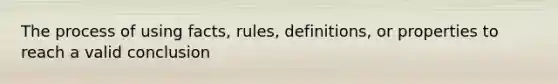 The process of using facts, rules, definitions, or properties to reach a valid conclusion