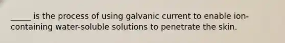 _____ is the process of using galvanic current to enable ion-containing water-soluble solutions to penetrate the skin.