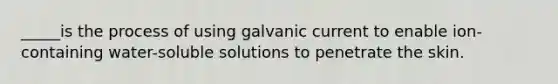 _____is the process of using galvanic current to enable ion-containing water-soluble solutions to penetrate the skin.