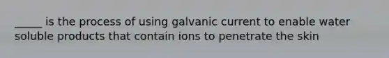 _____ is the process of using galvanic current to enable water soluble products that contain ions to penetrate the skin