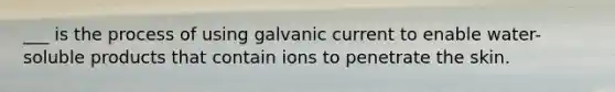 ___ is the process of using galvanic current to enable water-soluble products that contain ions to penetrate the skin.