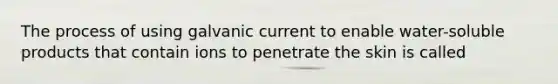 The process of using galvanic current to enable water-soluble products that contain ions to penetrate the skin is called