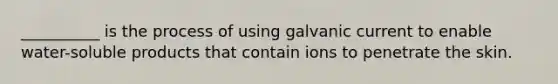 __________ is the process of using galvanic current to enable water-soluble products that contain ions to penetrate the skin.