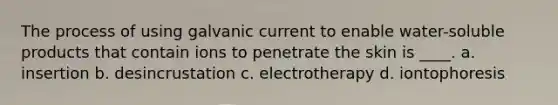 The process of using galvanic current to enable water-soluble products that contain ions to penetrate the skin is ____. a. insertion b. desincrustation c. electrotherapy d. iontophoresis