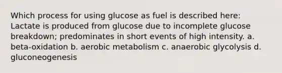 Which process for using glucose as fuel is described here: Lactate is produced from glucose due to incomplete glucose breakdown; predominates in short events of high intensity. a. beta-oxidation b. aerobic metabolism c. anaerobic glycolysis d. gluconeogenesis