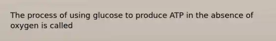 The process of using glucose to produce ATP in the absence of oxygen is called