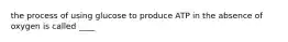 the process of using glucose to produce ATP in the absence of oxygen is called ____