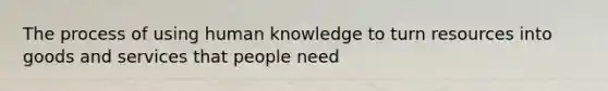 The process of using human knowledge to turn resources into goods and services that people need