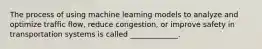 The process of using machine learning models to analyze and optimize traffic flow, reduce congestion, or improve safety in transportation systems is called _____________.