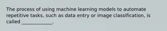 The process of using machine learning models to automate repetitive tasks, such as data entry or image classification, is called _____________.