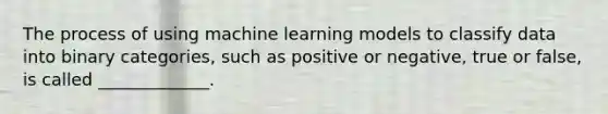 The process of using machine learning models to classify data into binary categories, such as positive or negative, true or false, is called _____________.