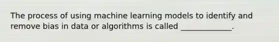 The process of using machine learning models to identify and remove bias in data or algorithms is called _____________.