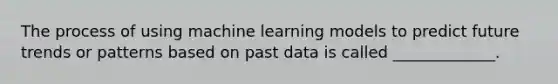 The process of using machine learning models to predict future trends or patterns based on past data is called _____________.