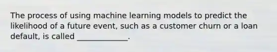 The process of using machine learning models to predict the likelihood of a future event, such as a customer churn or a loan default, is called _____________.