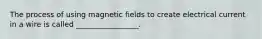The process of using magnetic fields to create electrical current in a wire is called _________________.