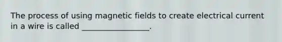 The process of using magnetic fields to create electrical current in a wire is called _________________.