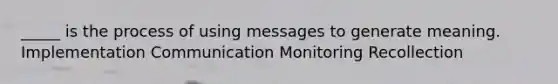 _____ is the process of using messages to generate meaning. Implementation Communication Monitoring Recollection