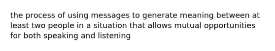 the process of using messages to generate meaning between at least two people in a situation that allows mutual opportunities for both speaking and listening