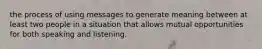 the process of using messages to generate meaning between at least two people in a situation that allows mutual opportunities for both speaking and listening.
