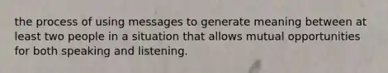 the process of using messages to generate meaning between at least two people in a situation that allows mutual opportunities for both speaking and listening.