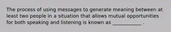 The process of using messages to generate meaning between at least two people in a situation that allows mutual opportunities for both speaking and listening is known as ____________ .