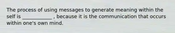 The process of using messages to generate meaning within the self is ____________ , because it is the communication that occurs within one's own mind.