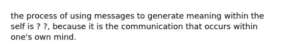 the process of using messages to generate meaning within the self is ? ?, because it is the communication that occurs within one's own mind.