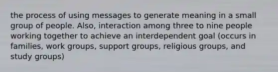 the process of using messages to generate meaning in a small group of people. Also, interaction among three to nine people working together to achieve an interdependent goal (occurs in families, work groups, support groups, religious groups, and study groups)