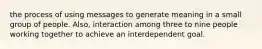 the process of using messages to generate meaning in a small group of people. Also, interaction among three to nine people working together to achieve an interdependent goal.