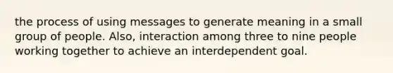 the process of using messages to generate meaning in a small group of people. Also, interaction among three to nine people working together to achieve an interdependent goal.