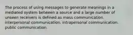 The process of using messages to generate meanings in a mediated system between a source and a large number of unseen receivers is defined as mass communication. interpersonal communication. intrapersonal communication. public communication.