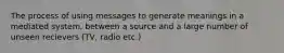 The process of using messages to generate meanings in a mediated system, between a source and a large number of unseen recievers (TV, radio etc.)