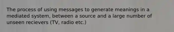 The process of using messages to generate meanings in a mediated system, between a source and a large number of unseen recievers (TV, radio etc.)