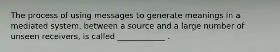 The process of using messages to generate meanings in a mediated system, between a source and a large number of unseen receivers, is called ____________ .