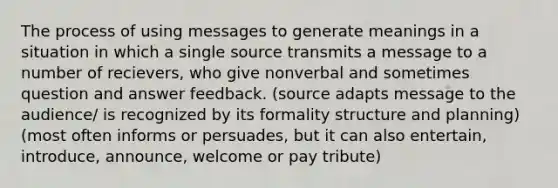 The process of using messages to generate meanings in a situation in which a single source transmits a message to a number of recievers, who give nonverbal and sometimes question and answer feedback. (source adapts message to the audience/ is recognized by its formality structure and planning) (most often informs or persuades, but it can also entertain, introduce, announce, welcome or pay tribute)