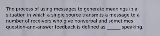 The process of using messages to generate meanings in a situation in which a single source transmits a message to a number of receivers who give nonverbal and sometimes question-and-answer feedback is defined as ______ speaking.