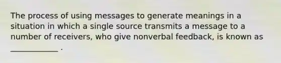 The process of using messages to generate meanings in a situation in which a single source transmits a message to a number of receivers, who give nonverbal feedback, is known as ____________ .