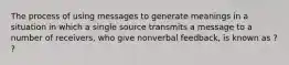 The process of using messages to generate meanings in a situation in which a single source transmits a message to a number of receivers, who give nonverbal feedback, is known as ? ?