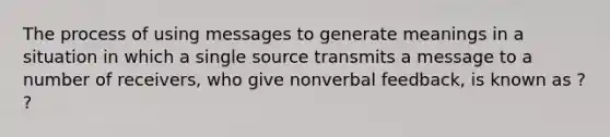 The process of using messages to generate meanings in a situation in which a single source transmits a message to a number of receivers, who give nonverbal feedback, is known as ? ?