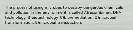 The process of using microbes to destroy dangerous chemicals and pollution in the environment is called A)<a href='https://www.questionai.com/knowledge/kkrH4LHLPA-recombinant-dna' class='anchor-knowledge'>recombinant dna</a> technology. B)biotechnology. C)bioremediation. D)microbial transformation. E)microbial transduction.