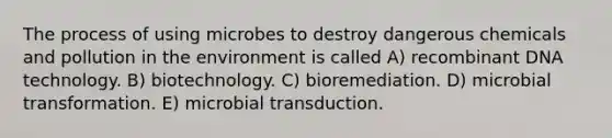 The process of using microbes to destroy dangerous chemicals and pollution in the environment is called A) recombinant DNA technology. B) biotechnology. C) bioremediation. D) microbial transformation. E) microbial transduction.