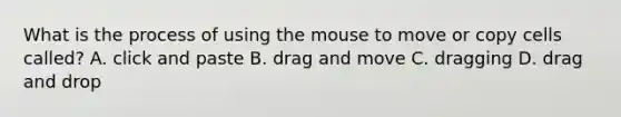 What is the process of using the mouse to move or copy cells called? A. click and paste B. drag and move C. dragging D. drag and drop