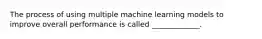 The process of using multiple machine learning models to improve overall performance is called _____________.