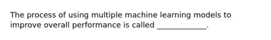 The process of using multiple machine learning models to improve overall performance is called _____________.