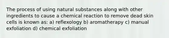 The process of using natural substances along with other ingredients to cause a chemical reaction to remove dead skin cells is known as: a) reflexology b) aromatherapy c) manual exfoliation d) chemical exfoliation