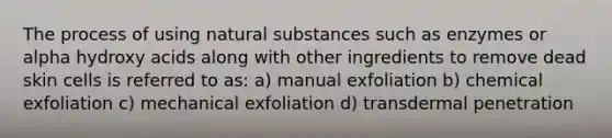 The process of using natural substances such as enzymes or alpha hydroxy acids along with other ingredients to remove dead skin cells is referred to as: a) manual exfoliation b) chemical exfoliation c) mechanical exfoliation d) transdermal penetration