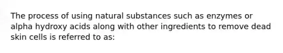 The process of using natural substances such as enzymes or alpha hydroxy acids along with other ingredients to remove dead skin cells is referred to as: