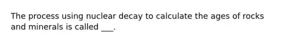 The process using nuclear decay to calculate the ages of rocks and minerals is called ___.