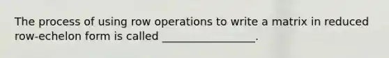 The process of using row operations to write a matrix in reduced row-echelon form is called _________________.