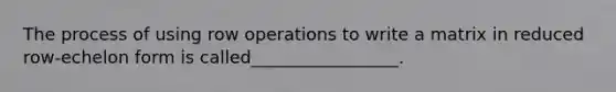 The process of using row operations to write a matrix in reduced row-echelon form is called_________________.